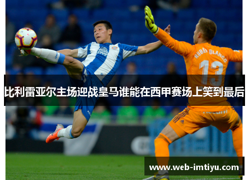 比利雷亚尔主场迎战皇马谁能在西甲赛场上笑到最后